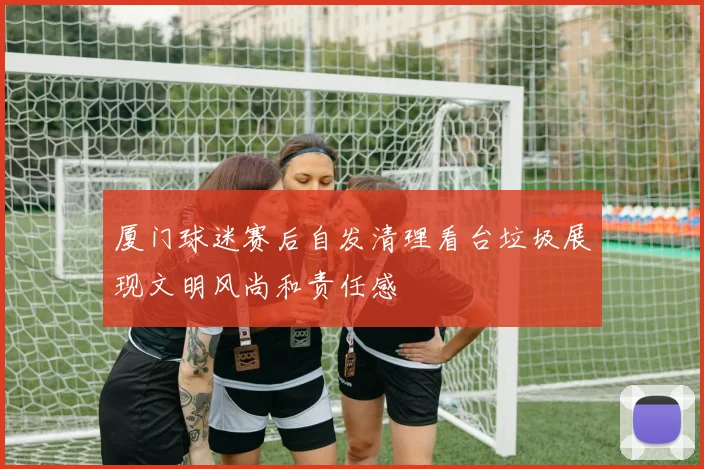 厦门球迷赛后自发清理看台垃圾展现文明风尚和责任感