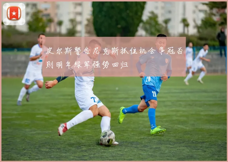 皮尔斯警告尼克斯抓住机会争冠否则明年绿军强势回归