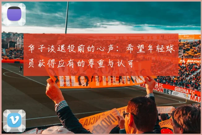 华子谈退役前的心声：希望年轻球员获得应有的尊重与认可