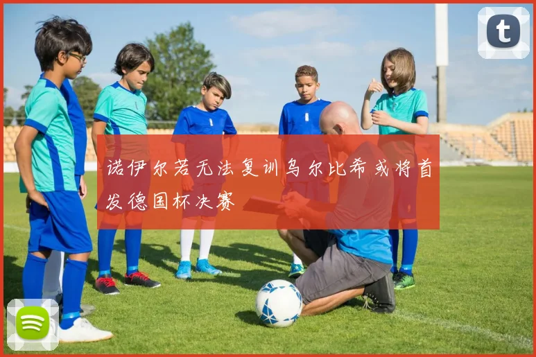 诺伊尔若无法复训乌尔比希或将首发德国杯决赛