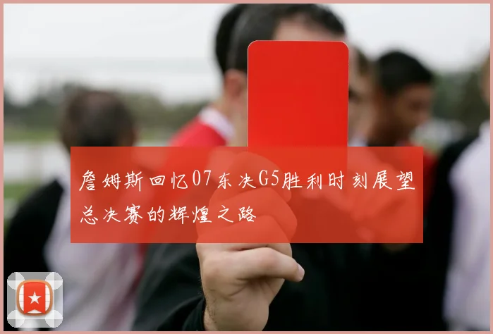 詹姆斯回忆07东决G5胜利时刻展望总决赛的辉煌之路