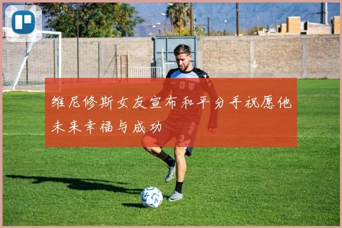 维尼修斯女友宣布和平分手祝愿他未来幸福与成功