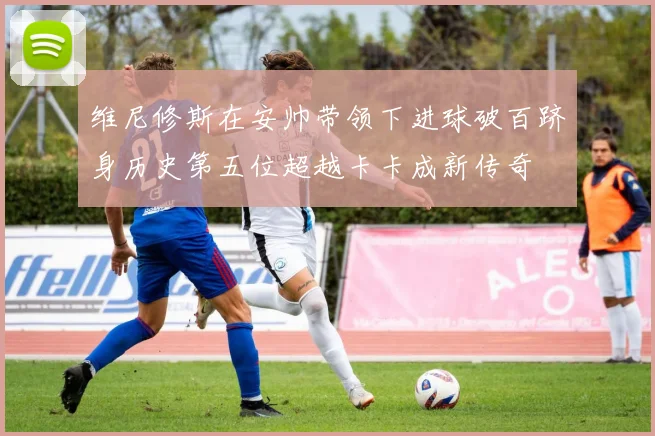 维尼修斯在安帅带领下进球破百跻身历史第五位超越卡卡成新传奇