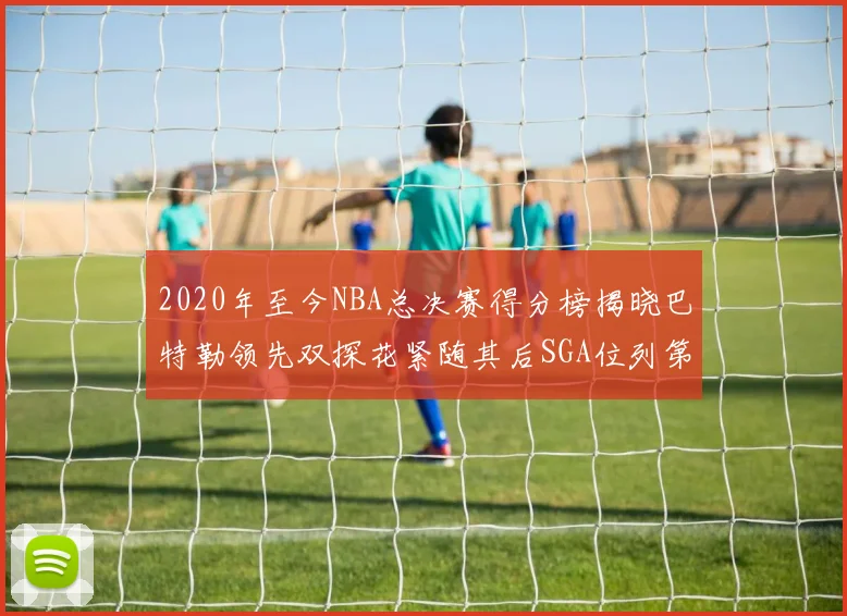 2020年至今NBA总决赛得分榜揭晓巴特勒领先双探花紧随其后SGA位列第四