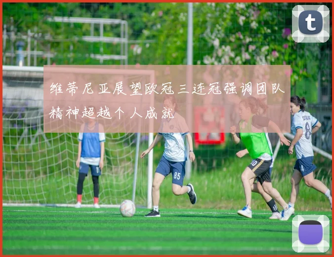 维蒂尼亚展望欧冠三连冠强调团队精神超越个人成就