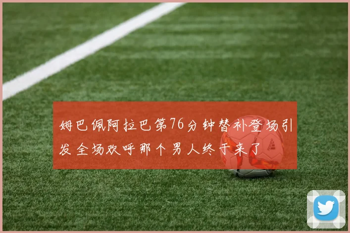 姆巴佩阿拉巴第76分钟替补登场引发全场欢呼那个男人终于来了