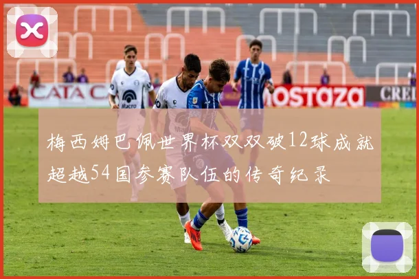 梅西姆巴佩世界杯双双破12球成就超越54国参赛队伍的传奇纪录