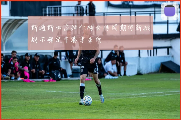 斯通斯回应拜仁转会传闻期待新挑战不确定下赛季去向