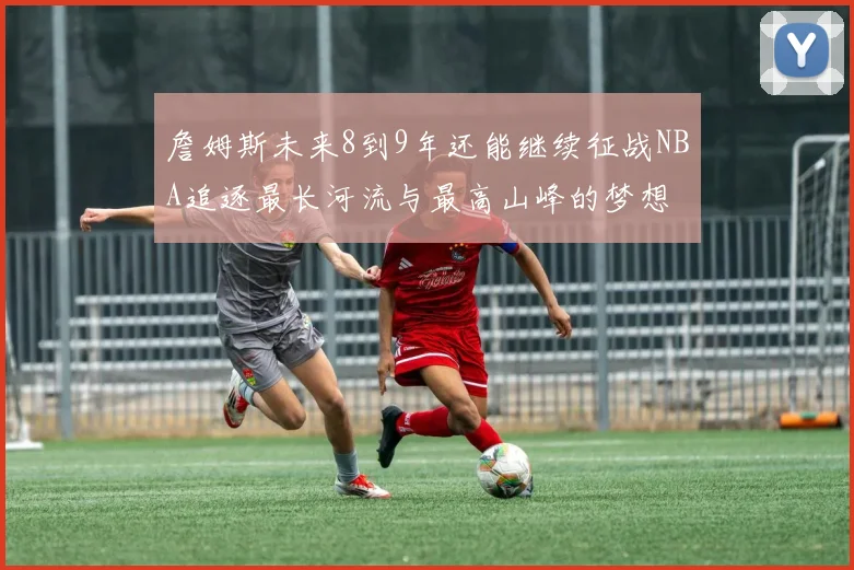 詹姆斯未来8到9年还能继续征战NBA追逐最长河流与最高山峰的梦想