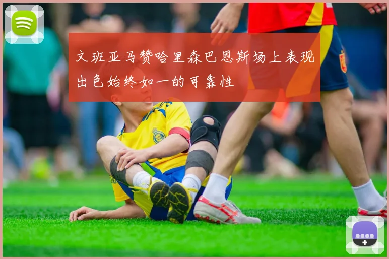 文班亚马赞哈里森巴恩斯场上表现出色始终如一的可靠性