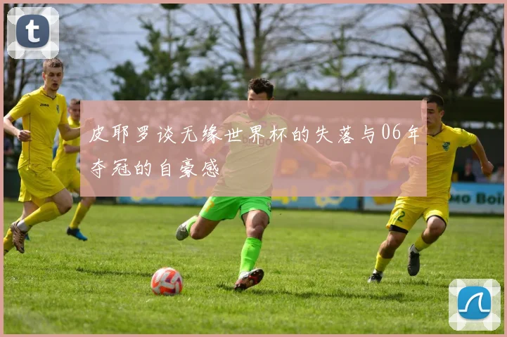 皮耶罗谈无缘世界杯的失落与06年夺冠的自豪感