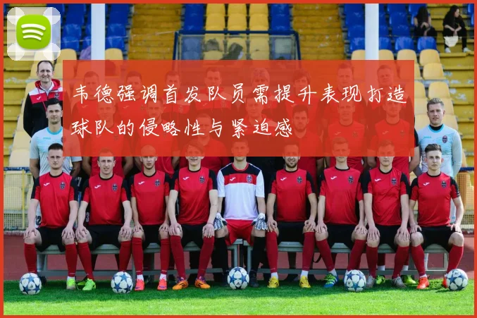 韦德强调首发队员需提升表现打造球队的侵略性与紧迫感