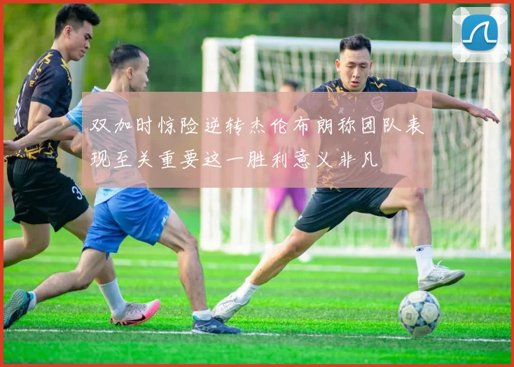 双加时惊险逆转杰伦布朗称团队表现至关重要这一胜利意义非凡