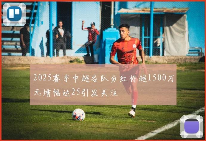 2025赛季中超各队分红将超1500万元增幅达25引发关注