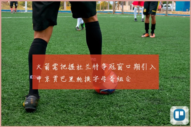 火箭需把握杜兰特争冠窗口期引入申京贾巴里轮换字母哥组合