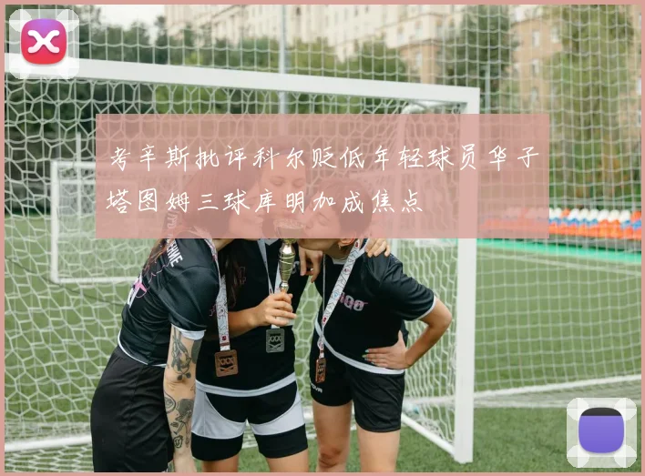 考辛斯批评科尔贬低年轻球员华子塔图姆三球库明加成焦点
