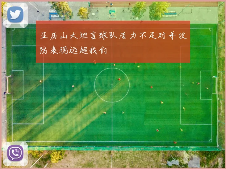 亚历山大坦言球队活力不足对手攻防表现远超我们