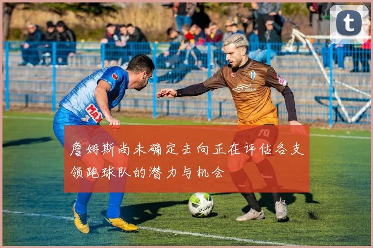 詹姆斯尚未确定去向正在评估各支领跑球队的潜力与机会